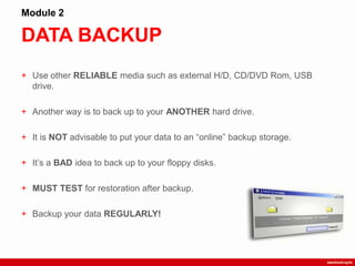 DATA BACKUP
Module 2
+ Use other RELIABLE media such as external H/D, CD/DVD Rom, USB
drive.
+ Another way is to back up to your ANOTHER hard drive.
+ It is NOT advisable to put your data to an “online” backup storage.
+ It‟s a BAD idea to back up to your floppy disks.
+ MUST TEST for restoration after backup.
+ Backup your data REGULARLY!
 