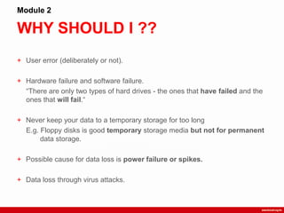 WHY SHOULD I ??
Module 2
+ User error (deliberately or not).
+ Hardware failure and software failure.
“There are only two types of hard drives - the ones that have failed and the
ones that will fail.“
+ Never keep your data to a temporary storage for too long
E.g. Floppy disks is good temporary storage media but not for permanent
data storage.
+ Possible cause for data loss is power failure or spikes.
+ Data loss through virus attacks.
 