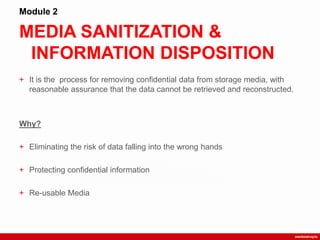 MEDIA SANITIZATION &
INFORMATION DISPOSITION
Module 2
+ It is the process for removing confidential data from storage media, with
reasonable assurance that the data cannot be retrieved and reconstructed.
Why?
+ Eliminating the risk of data falling into the wrong hands
+ Protecting confidential information
+ Re-usable Media
 