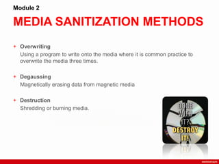 MEDIA SANITIZATION METHODS
Module 2
+ Overwriting
Using a program to write onto the media where it is common practice to
overwrite the media three times.
+ Degaussing
Magnetically erasing data from magnetic media
+ Destruction
Shredding or burning media.
 