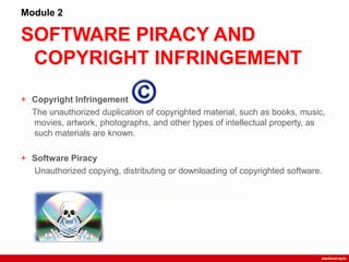 SOFTWARE PIRACY AND
COPYRIGHT INFRINGEMENT
Module 2
+ Copyright Infringement
The unauthorized duplication of copyrighted material, such as books, music,
movies, artwork, photographs, and other types of intellectual property, as
such materials are known.
+ Software Piracy
Unauthorized copying, distributing or downloading of copyrighted software.
 