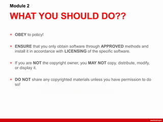 WHAT YOU SHOULD DO??
Module 2
+ OBEY to policy!
+ ENSURE that you only obtain software through APPROVED methods and
install it in accordance with LICENSING of the specific software.
+ If you are NOT the copyright owner, you MAY NOT copy, distribute, modify,
or display it.
+ DO NOT share any copyrighted materials unless you have permission to do
so!
 