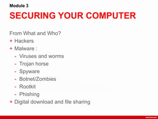 SECURING YOUR COMPUTER
Module 3
From What and Who?
+ Hackers
+ Malware :
- Viruses and worms
- Trojan horse
- Spyware
- Botnet/Zombies
- Rootkit
- Phishing
+ Digital download and file sharing
 