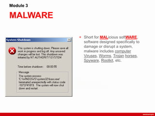 MALWARE
Module 3
+ Short for MALicious softWARE,
software designed specifically to
damage or disrupt a system,
malware includes computer
Viruses, Worms, Trojan horses,
Spyware, Rootkit, etc.
 