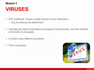 VIRUSES
Module 3
+ Old “traditional” viruses usually require human interaction.
- E.g. by clicking the attachment
+ Typically just attach themselves to programs & documents, and then depend
on humans to propagate.
+ It exhibit many different symptoms
+ This is changing…
 