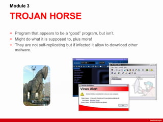 TROJAN HORSE
Module 3
+ Program that appears to be a “good” program, but isn‟t.
+ Might do what it is supposed to, plus more!
+ They are not self-replicating but if infected it allow to download other
malware.
 