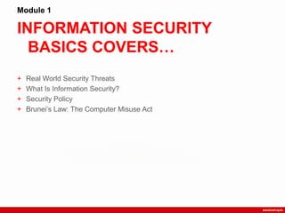 INFORMATION SECURITY
BASICS COVERS…
Module 1
+ Real World Security Threats
+ What Is Information Security?
+ Security Policy
+ Brunei‟s Law: The Computer Misuse Act
 