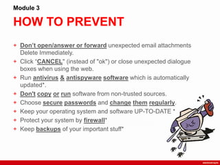 HOW TO PREVENT
Module 3
+ Don’t open/answer or forward unexpected email attachments
Delete Immediately.
+ Click “CANCEL" (instead of "ok") or close unexpected dialogue
boxes when using the web.
+ Run antivirus & antispyware software which is automatically
updated*.
+ Don't copy or run software from non-trusted sources.
+ Choose secure passwords and change them regularly.
+ Keep your operating system and software UP-TO-DATE *
+ Protect your system by firewall*
+ Keep backups of your important stuff*
 