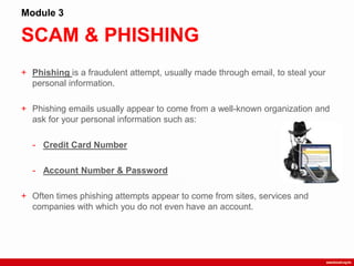 SCAM & PHISHING
Module 3
+ Phishing is a fraudulent attempt, usually made through email, to steal your
personal information.
+ Phishing emails usually appear to come from a well-known organization and
ask for your personal information such as:
- Credit Card Number
- Account Number & Password
+ Often times phishing attempts appear to come from sites, services and
companies with which you do not even have an account.
 