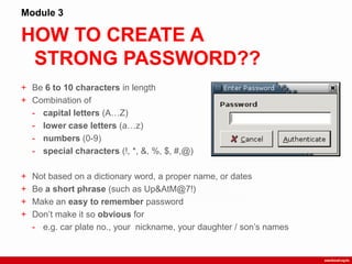 HOW TO CREATE A
STRONG PASSWORD??
Module 3
+ Be 6 to 10 characters in length
+ Combination of
- capital letters (A…Z)
- lower case letters (a…z)
- numbers (0-9)
- special characters (!, *, &, %, $, #,@)
+ Not based on a dictionary word, a proper name, or dates
+ Be a short phrase (such as Up&AtM@7!)
+ Make an easy to remember password
+ Don‟t make it so obvious for
- e.g. car plate no., your nickname, your daughter / son‟s names
 