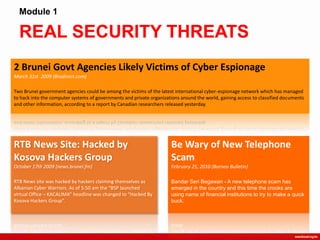 REAL SECURITY THREATS
Module 1
2 Brunei Govt Agencies Likely Victims of Cyber Espionage
March 31st 2009 (Brudirect.com)
Two Brunei government agencies could be among the victims of the latest international cyber-espionage network which has managed
to hack into the computer systems of governments and private organizations around the world, gaining access to classified documents
and other information, according to a report by Canadian researchers released yesterday.
RTB News Site: Hacked by
Kosova Hackers Group
October 17th 2009 (news.brunei.fm)
RTB News site was hacked by hackers claiming themselves as
Albanian Cyber Warriors. As of 5:50 am the “BSP launched
virtual Office – KACALIMA” headline was changed to “Hacked By
Kosova Hackers Group”.
Be Wary of New Telephone
Scam
February 25, 2010 (Borneo Bulletin)
Bandar Seri Begawan - A new telephone scam has
emerged in the country and this time the crooks are
using name of financial institutions to try to make a quick
buck.
 
