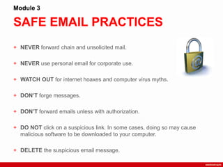 SAFE EMAIL PRACTICES
Module 3
+ NEVER forward chain and unsolicited mail.
+ NEVER use personal email for corporate use.
+ WATCH OUT for internet hoaxes and computer virus myths.
+ DON’T forge messages.
+ DON’T forward emails unless with authorization.
+ DO NOT click on a suspicious link. In some cases, doing so may cause
malicious software to be downloaded to your computer.
+ DELETE the suspicious email message.
 
