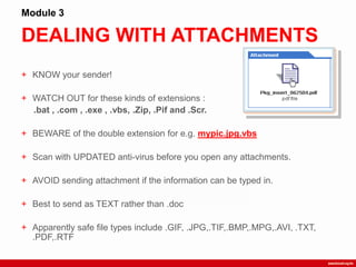 DEALING WITH ATTACHMENTS
Module 3
+ KNOW your sender!
+ WATCH OUT for these kinds of extensions :
.bat , .com , .exe , .vbs, .Zip, .Pif and .Scr.
+ BEWARE of the double extension for e.g. mypic.jpg.vbs
+ Scan with UPDATED anti-virus before you open any attachments.
+ AVOID sending attachment if the information can be typed in.
+ Best to send as TEXT rather than .doc
+ Apparently safe file types include .GIF, .JPG,.TIF,.BMP,.MPG,.AVI, .TXT,
.PDF,.RTF
 