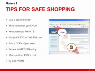 TIPS FOR SAFE SHOPPING
Module 3
+ USE a secure browser
+ Shop companies you KNOW
+ Keep password PRIVATE
+ Pay by CREDIT or CHARGE card
+ Print a COPY of your order
+ Review the RETURN policy
+ Watch out for HIDDEN cost
+ Be SKEPTICAL
 