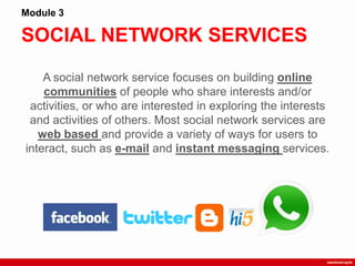 SOCIAL NETWORK SERVICES
Module 3
A social network service focuses on building online
communities of people who share interests and/or
activities, or who are interested in exploring the interests
and activities of others. Most social network services are
web based and provide a variety of ways for users to
interact, such as e-mail and instant messaging services.
 