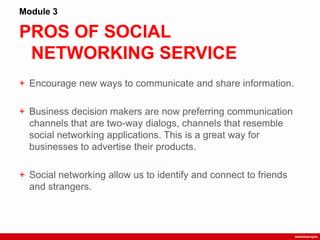 PROS OF SOCIAL
NETWORKING SERVICE
Module 3
+ Encourage new ways to communicate and share information.
+ Business decision makers are now preferring communication
channels that are two-way dialogs, channels that resemble
social networking applications. This is a great way for
businesses to advertise their products.
+ Social networking allow us to identify and connect to friends
and strangers.
 