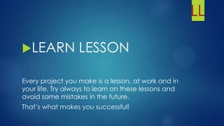 LL
LEARN LESSON
Every project you make is a lesson, at work and in
your life. Try always to learn on these lessons and
avoid same mistakes in the future.
That’s what makes you successful!
 
