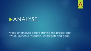 A
ANALYSE
Make an analysis before starting the project (do
SWOT, launch a research, set targets and goals)
 