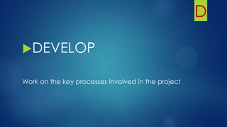D
DEVELOP
Work on the key processes involved in the project
 