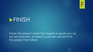 F
FINISH
Close the project when the targets or goals you’ve
set are reached, or there’s a proven record that
the project has failed
 