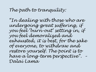 The path to tranquility: “In dealing with those who are undergoing great suffering, if you feel ‘burn-out’ setting in, if you feel demoralized and exhausted, it is best, for the sake of everyone, to withdraw and restore yourself. The point is to have a long-term perspective”. – Dalai Lama  