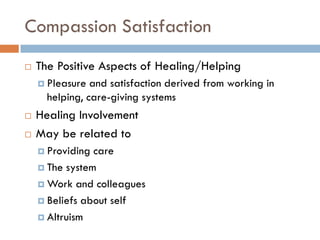 Compassion Satisfaction 
The Positive Aspects of Healing/Helping 
Pleasure and satisfaction derived from working in helping, care-giving systems 
Healing Involvement 
May be related to 
Providing care 
The system 
Work and colleagues 
Beliefs about self 
Altruism  