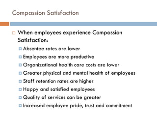Compassion Satisfaction 
When employees experience Compassion Satisfaction: 
Absentee rates are lower 
Employees are more productive 
Organizational health care costs are lower 
Greater physical and mental health of employees 
Staff retention rates are higher 
Happy and satisfied employees 
Quality of services can be greater 
Increased employee pride, trust and commitment  