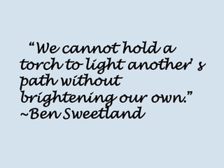 “We cannot hold a torch to light another’s path without brightening our own.” ~Ben Sweetland  