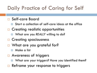 Daily Practice of Caring for Self 
Self-care Board 
Start a collection of self-care ideas at the office 
Creating realistic opportunities 
What are you REALLY willing to do? 
Creating spaciousness 
What are you grateful for? 
Make a list 
Awareness of triggers 
What are your triggers? Have you identified them? 
Reframe your response to triggers 
 