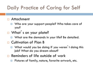Daily Practice of Caring for Self 
Attachment 
Who are your support people? Who takes care of you? 
What’s on your plate? 
What are the demands in your life? Be detailed. 
Cultivation of Plan B 
What would you be doing if you weren’t doing this job? What do you dream about? 
Reminders of life outside of work 
Pictures of family, nature, favorite artwork, etc.  