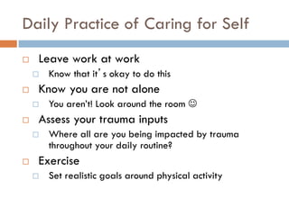 Daily Practice of Caring for Self 
Leave work at work 
Know that it’s okay to do this 
Know you are not alone 
You aren’t! Look around the room  
Assess your trauma inputs 
Where all are you being impacted by trauma throughout your daily routine? 
Exercise 
Set realistic goals around physical activity 
 