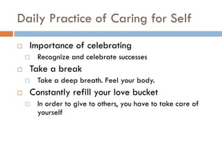 Daily Practice of Caring for Self 
Importance of celebrating 
Recognize and celebrate successes 
Take a break 
Take a deep breath. Feel your body. 
Constantly refill your love bucket 
In order to give to others, you have to take care of yourself  