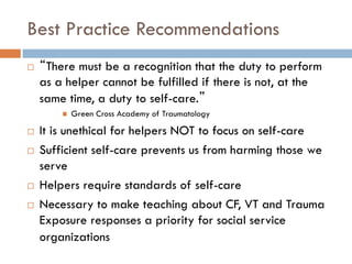 Best Practice Recommendations 
“There must be a recognition that the duty to perform as a helper cannot be fulfilled if there is not, at the same time, a duty to self-care.” 
Green Cross Academy of Traumatology 
It is unethical for helpers NOT to focus on self-care 
Sufficient self-care prevents us from harming those we serve 
Helpers require standards of self-care 
Necessary to make teaching about CF, VT and Trauma Exposure responses a priority for social service organizations  