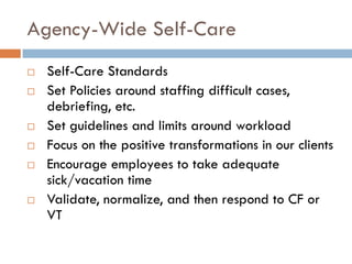 Agency-Wide Self-Care 
Self-Care Standards 
Set Policies around staffing difficult cases, debriefing, etc. 
Set guidelines and limits around workload 
Focus on the positive transformations in our clients 
Encourage employees to take adequate sick/vacation time 
Validate, normalize, and then respond to CF or VT  