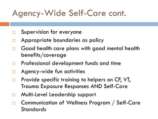 Agency-Wide Self-Care cont. 
Supervision for everyone 
Appropriate boundaries as policy 
Good health care plans with good mental health benefits/coverage 
Professional development funds and time 
Agency-wide fun activities 
Provide specific training to helpers on CF, VT, Trauma Exposure Responses AND Self-Care 
Multi-Level Leadership support 
Communication of Wellness Program / Self-Care Standards  