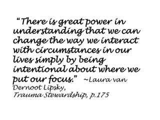 “There is great power in understanding that we can change the way we interact with circumstances in our lives simply by being intentional about where we put our focus.” ~Laura van Dernoot Lipsky, 
Trauma Stewardship, p.175  