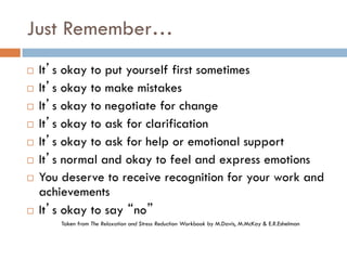 Just Remember… 
It’s okay to put yourself first sometimes 
It’s okay to make mistakes 
It’s okay to negotiate for change 
It’s okay to ask for clarification 
It’s okay to ask for help or emotional support 
It’s normal and okay to feel and express emotions 
You deserve to receive recognition for your work and achievements 
It’s okay to say “no” 
Taken from The Relaxation and Stress Reduction Workbook by M.Davis, M.McKay & E.R.Eshelman 
 