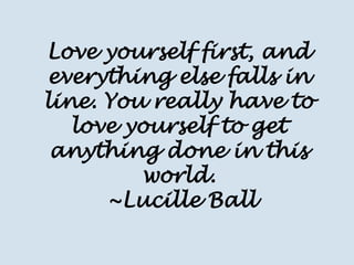 Love yourself first, and everything else falls in line. You really have to love yourself to get anything done in this world. 
~Lucille Ball  