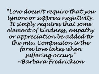 “Love doesn’t require that you ignore or suppress negativity. It simply requires that some element of kindness, empathy or appreciation be added to the mix. Compassion is the form love takes when suffering occurs.” ~Barbara Fredrickson  