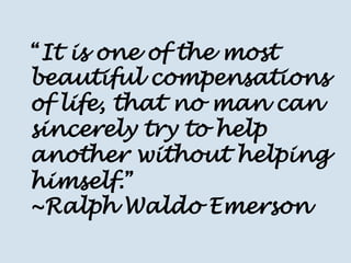 “It is one of the most beautiful compensations of life, that no man can sincerely try to help another without helping himself.” ~Ralph Waldo Emerson  
