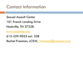 Contact Information 
Sexual Assault Center 
101 French Landing Drive 
Nashville, TN 37228 
www.sacenter.org 
615-259-9055 ext. 338 
Rachel Freeman, LCSW, rfreeman@sacenter.org  