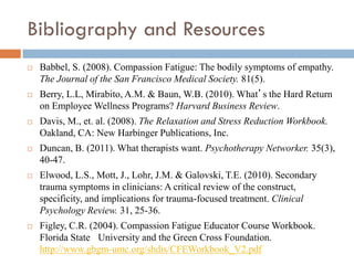 Bibliography and Resources 
Babbel, S. (2008). Compassion Fatigue: The bodily symptoms of empathy. The Journal of the San Francisco Medical Society. 81(5). 
Berry, L.L, Mirabito, A.M. & Baun, W.B. (2010). What’s the Hard Return on Employee Wellness Programs? Harvard Business Review. 
Davis, M., et. al. (2008). The Relaxation and Stress Reduction Workbook. Oakland, CA: New Harbinger Publications, Inc. 
Duncan, B. (2011). What therapists want. Psychotherapy Networker. 35(3), 40-47. 
Elwood, L.S., Mott, J., Lohr, J.M. & Galovski, T.E. (2010). Secondary trauma symptoms in clinicians: A critical review of the construct, specificity, and implications for trauma-focused treatment. Clinical Psychology Review. 31, 25-36. 
Figley, C.R. (2004). Compassion Fatigue Educator Course Workbook. Florida State University and the Green Cross Foundation. http://www.gbgm-umc.org/shdis/CFEWorkbook_V2.pdf 
 