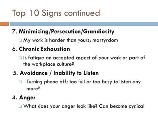 Top 10 Signs continued 
7. Minimizing/Persecution/Grandiosity 
My work is harder than yours; martyrdom 
6. Chronic Exhaustion 
Is fatigue an accepted aspect of your work or part of the workplace culture? 
5. Avoidance / Inability to Listen 
Turning phone off; too full or too busy to listen any more? 
4. Anger 
What does your anger look like? Can become cynical 
 