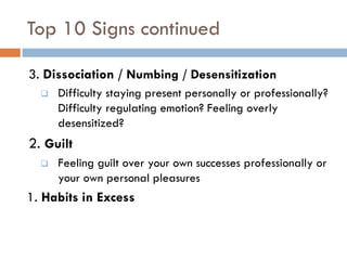 Top 10 Signs continued 
3. Dissociation / Numbing / Desensitization 
Difficulty staying present personally or professionally? Difficulty regulating emotion? Feeling overly desensitized? 
2. Guilt 
Feeling guilt over your own successes professionally or your own personal pleasures 
1. Habits in Excess  