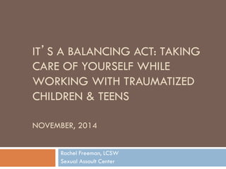 IT’S A BALANCING ACT: TAKING CARE OF YOURSELF WHILE WORKING WITH TRAUMATIZED CHILDREN & TEENS NOVEMBER, 2014 
Rachel Freeman, LCSW 
Sexual Assault Center  