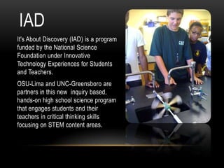 IAD
It's About Discovery (IAD) is a program
funded by the National Science
Foundation under Innovative
Technology Experiences for Students
and Teachers.
OSU-Lima and UNC-Greensboro are
partners in this new inquiry based,
hands-on high school science program
that engages students and their
teachers in critical thinking skills
focusing on STEM content areas.