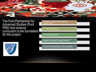 The Ford Partnership for WORKING TOWARD SUSTAINABILITY
CURRICULUM
Advanced Studies (Ford
PAS) new science 21ST CENTURY SKILLS
curriculum is the foundation
for the project. LIVE COLLABORATION
HANDS ON, PROJECT BASED INQUIRY
TEACHER PROFESSIONAL DEVELOPMENT
