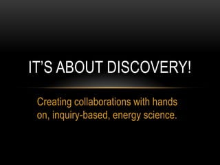 IT’S ABOUT DISCOVERY!
 Creating collaborations with hands
 on, inquiry-based, energy science.
 