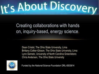 Creating collaborations with hands
on, inquiry-based, energy science.


   Dean Cristol, The Ohio State University, Lima
   Brittany Collier-Gibson, The Ohio State University, Lima
   Lynn Sametz, University of North Carolina Greensboro
   Chris Andersen, The Ohio State University


  Funded by the National Science Foundation DRL-0833614
 