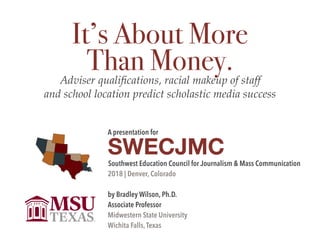 A presentation for

SWECJMC
Southwest Education Council for Journalism & Mass Communication

2018 | Denver, Colorado

by Bradley Wilson, Ph.D.

Associate Professor

Midwestern State University

Wichita Falls,Texas
It’s About More
Than Money.Adviser qualiﬁcations, racial makeup of staff  
and school location predict scholastic media success
 